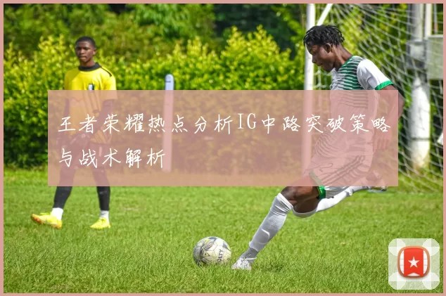 王者荣耀热点分析IG中路突破策略与战术解析