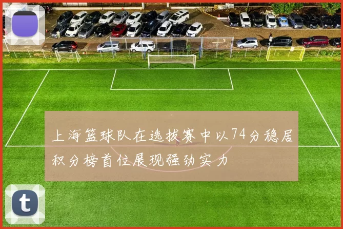上海篮球队在选拔赛中以74分稳居积分榜首位展现强劲实力