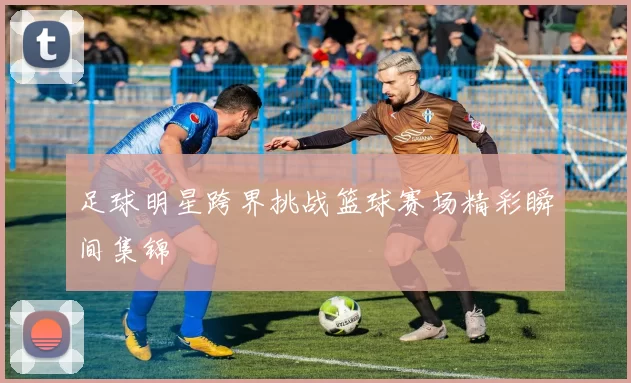 足球明星跨界挑战篮球赛场精彩瞬间集锦