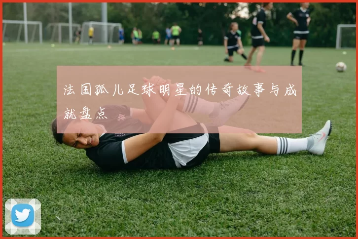 法国孤儿足球明星的传奇故事与成就盘点
