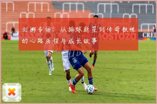 刘娜专访：从排球新星到传奇教练的心路历程与成长故事