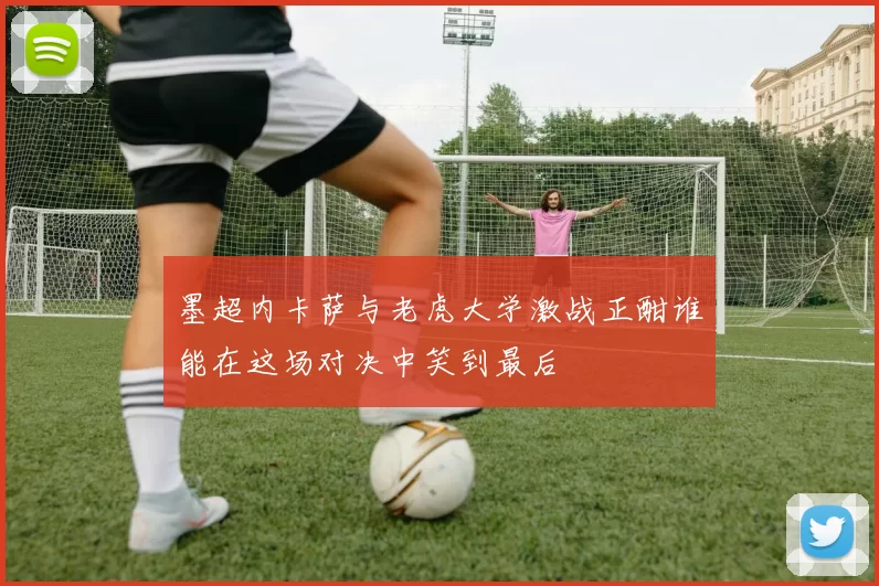 墨超内卡萨与老虎大学激战正酣谁能在这场对决中笑到最后