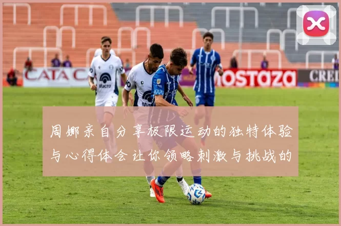周娜亲自分享极限运动的独特体验与心得体会让你领略刺激与挑战的魅力