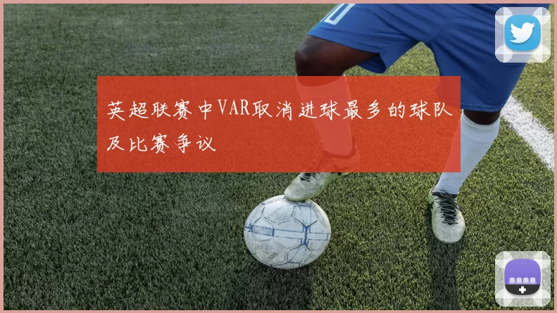 英超联赛中VAR取消进球最多的球队及比赛争议