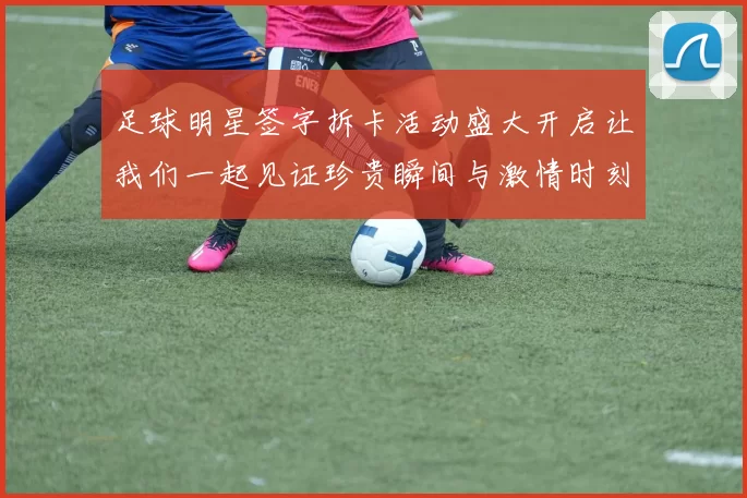 足球明星签字拆卡活动盛大开启让我们一起见证珍贵瞬间与激情时刻