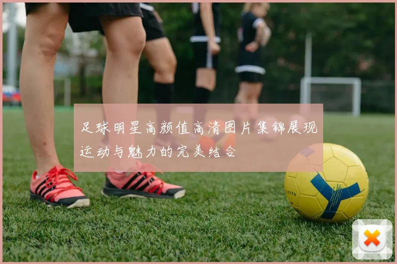 足球明星高颜值高清图片集锦展现运动与魅力的完美结合