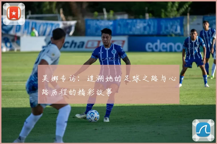 吴娜专访：追溯她的足球之路与心路历程的精彩故事