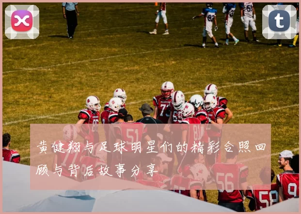 黄健翔与足球明星们的精彩合照回顾与背后故事分享