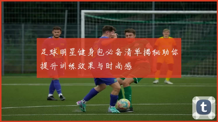 足球明星健身包必备清单揭秘助你提升训练效果与时尚感