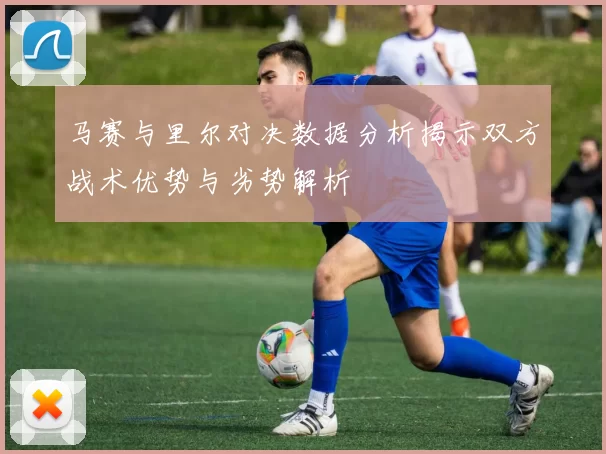 马赛与里尔对决数据分析揭示双方战术优势与劣势解析