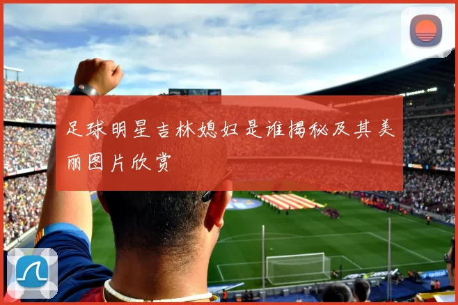 足球明星吉林媳妇是谁揭秘及其美丽图片欣赏