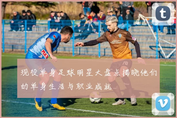 现役单身足球明星大盘点揭晓他们的单身生活与职业成就