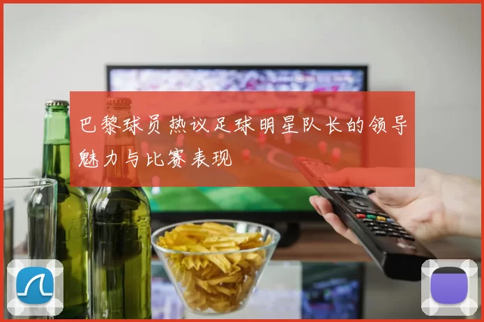 巴黎球员热议足球明星队长的领导魅力与比赛表现
