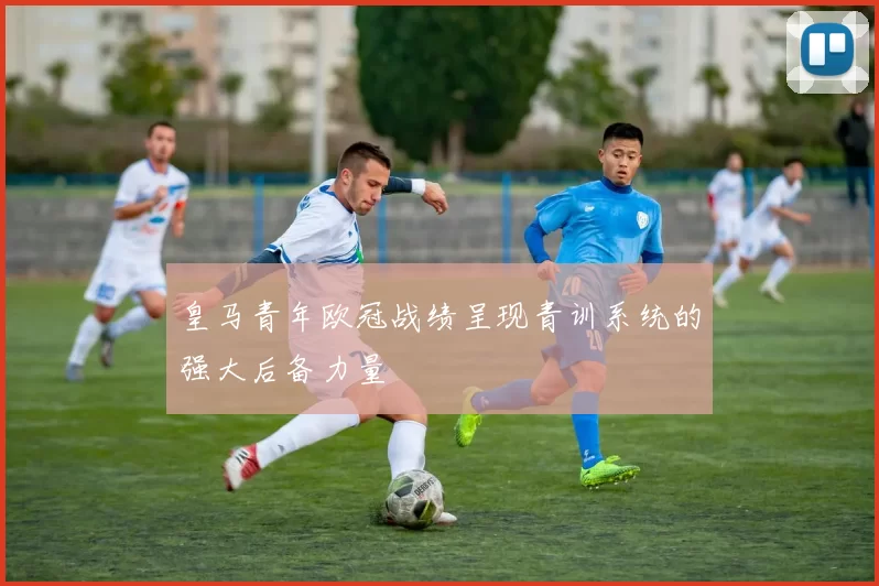 皇马青年欧冠战绩呈现青训系统的强大后备力量