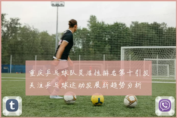重庆乒乓球队灵活性排名第十引发关注乒乓球运动发展新趋势分析