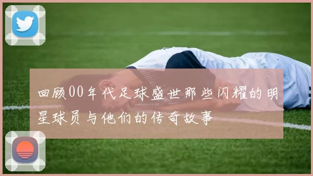 回顾00年代足球盛世那些闪耀的明星球员与他们的传奇故事