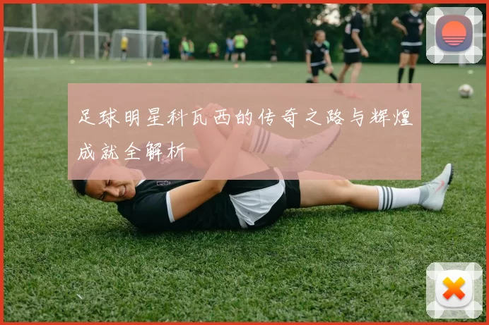 足球明星科瓦西的传奇之路与辉煌成就全解析