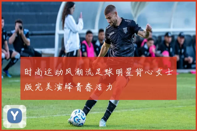 时尚运动风潮流足球明星背心女士版完美演绎青春活力