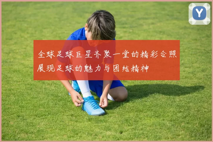 全球足球巨星齐聚一堂的精彩合照展现足球的魅力与团结精神