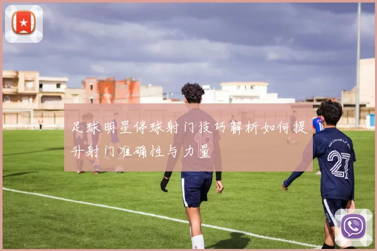 足球明星停球射门技巧解析如何提升射门准确性与力量