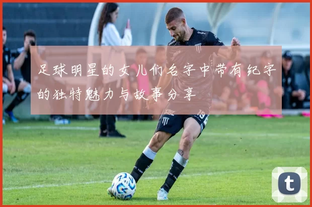 足球明星的女儿们名字中带有纪字的独特魅力与故事分享