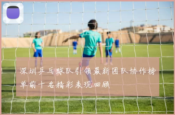 深圳乒乓球队引领最新团队协作榜单前十名精彩表现回顾