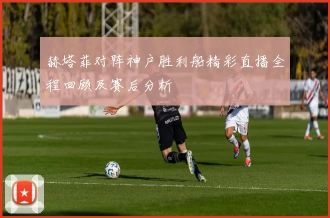 赫塔菲对阵神户胜利船精彩直播全程回顾及赛后分析