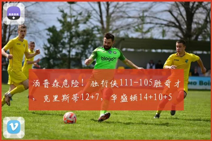 汤普森危险！独行侠111-105胜奇才，克里斯蒂12+7，华盛顿14+10+5