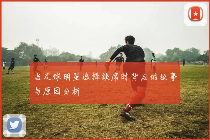 当足球明星选择缺席时背后的故事与原因分析