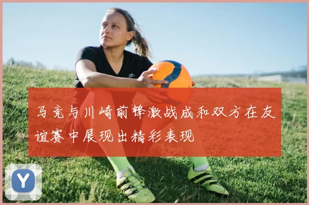 马竞与川崎前锋激战成和双方在友谊赛中展现出精彩表现