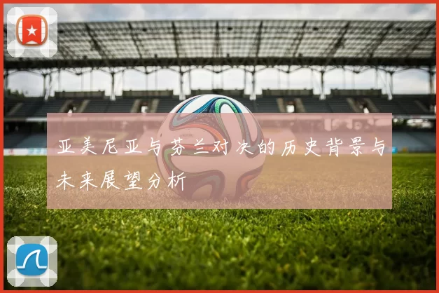 亚美尼亚与芬兰对决的历史背景与未来展望分析