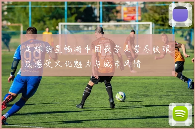 足球明星畅游中国夜景美景尽收眼底感受文化魅力与城市风情