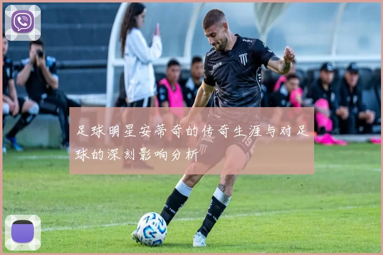 足球明星安蒂奇的传奇生涯与对足球的深刻影响分析