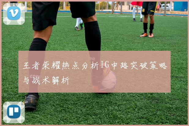 王者荣耀热点分析IG中路突破策略与战术解析