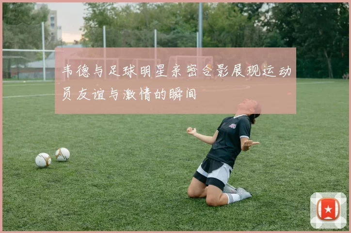 韦德与足球明星亲密合影展现运动员友谊与激情的瞬间