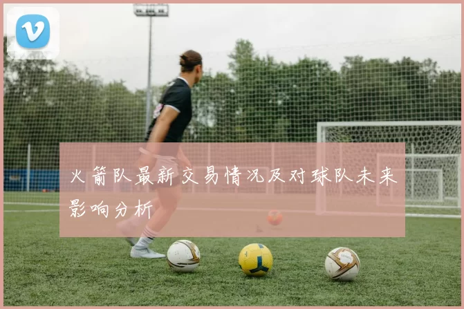 火箭队最新交易情况及对球队未来影响分析