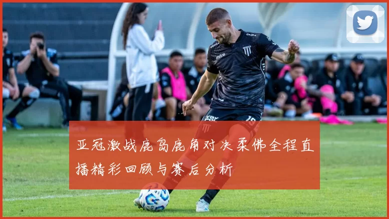 亚冠激战鹿岛鹿角对决柔佛全程直播精彩回顾与赛后分析