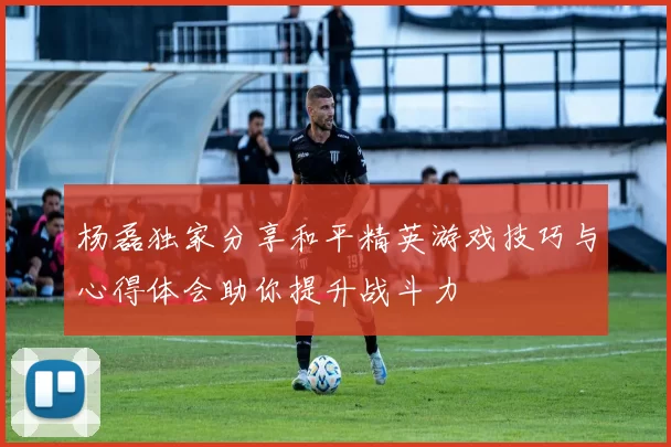 杨磊独家分享和平精英游戏技巧与心得体会助你提升战斗力