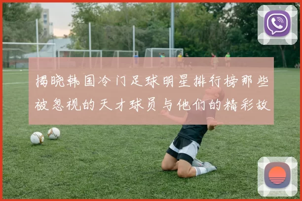 揭晓韩国冷门足球明星排行榜那些被忽视的天才球员与他们的精彩故事