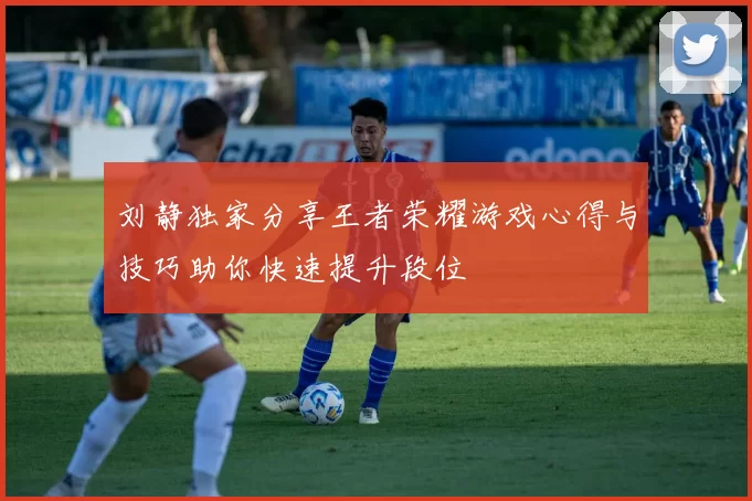 刘静独家分享王者荣耀游戏心得与技巧助你快速提升段位