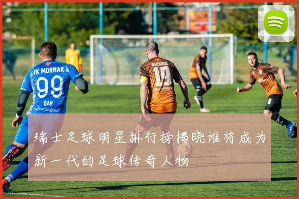 瑞士足球明星排行榜揭晓谁将成为新一代的足球传奇人物