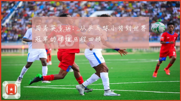 周秀英专访：从乒乓球小将到世界冠军的辉煌历程回顾