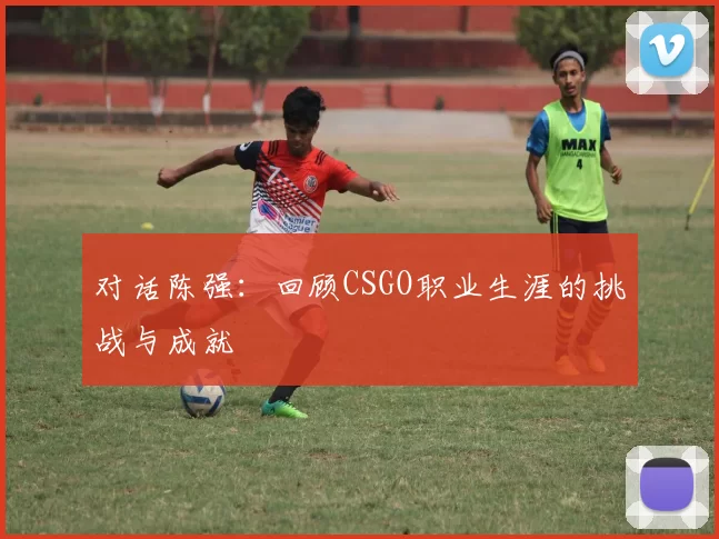 对话陈强：回顾CSGO职业生涯的挑战与成就