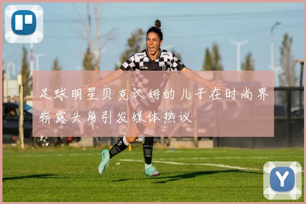 足球明星贝克汉姆的儿子在时尚界崭露头角引发媒体热议