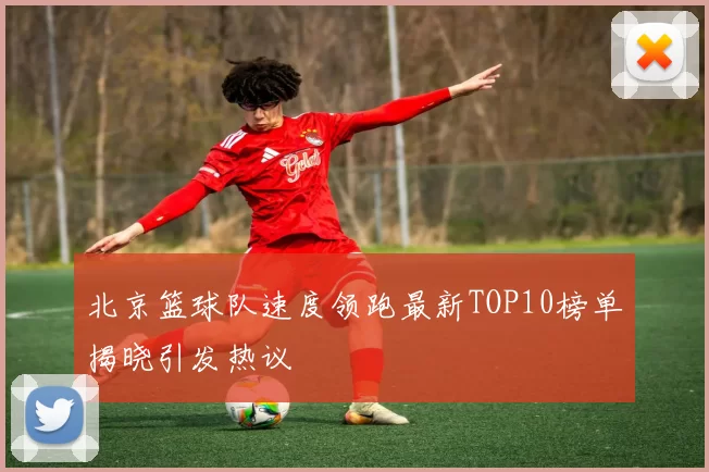 北京篮球队速度领跑最新TOP10榜单揭晓引发热议