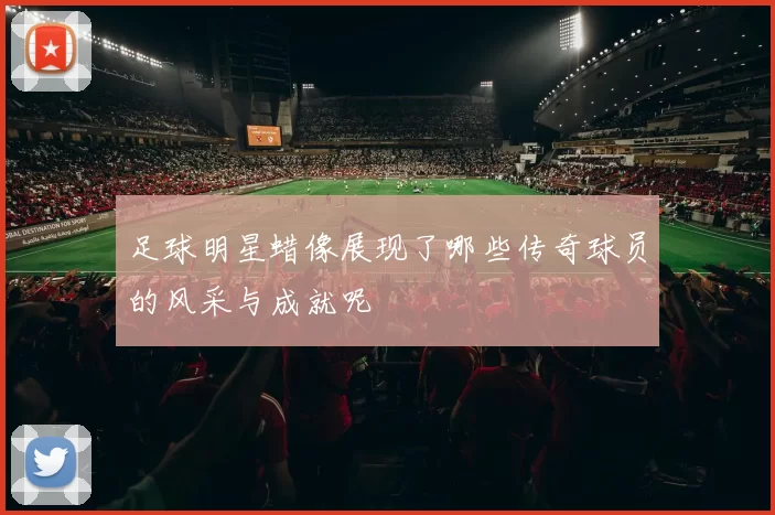 足球明星蜡像展现了哪些传奇球员的风采与成就呢