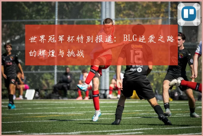 世界冠军杯特别报道：BLG逆袭之路的辉煌与挑战