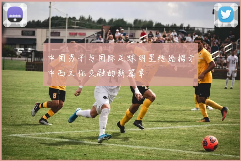 中国男子与国际足球明星结婚揭示中西文化交融的新篇章