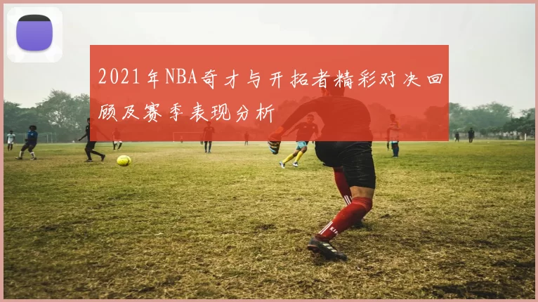 2021年NBA奇才与开拓者精彩对决回顾及赛季表现分析