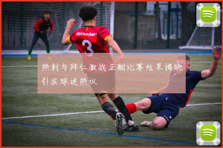 热刺与拜仁激战正酣比赛结果揭晓引发球迷热议